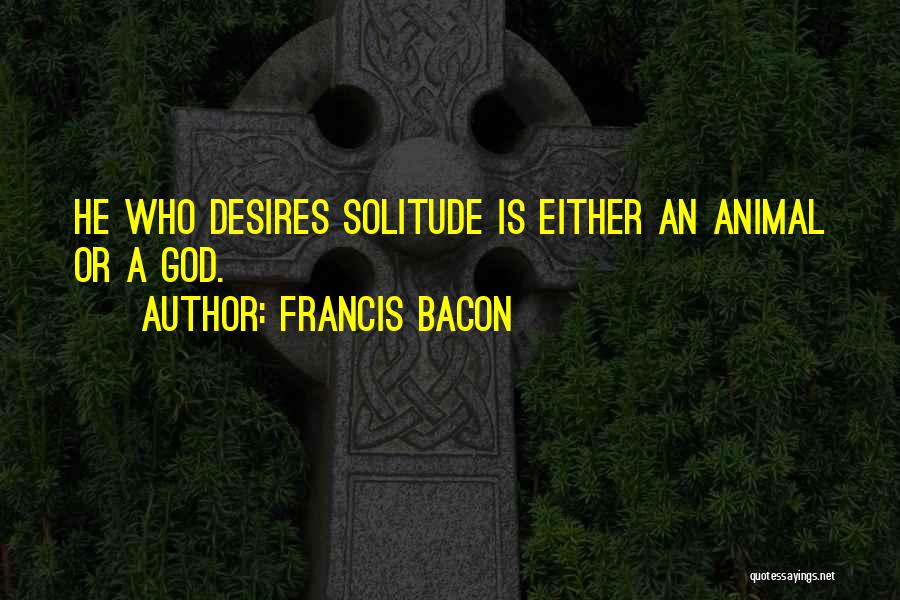 Francis Bacon Quotes: He Who Desires Solitude Is Either An Animal Or A God.