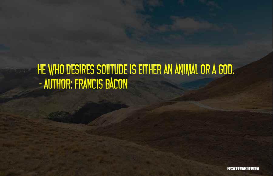 Francis Bacon Quotes: He Who Desires Solitude Is Either An Animal Or A God.