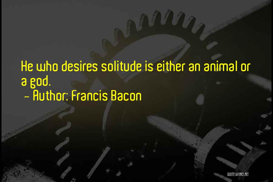 Francis Bacon Quotes: He Who Desires Solitude Is Either An Animal Or A God.