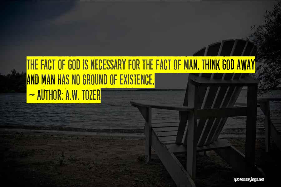 A.W. Tozer Quotes: The Fact Of God Is Necessary For The Fact Of Man. Think God Away And Man Has No Ground Of
