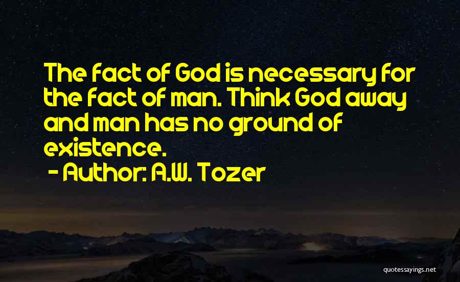 A.W. Tozer Quotes: The Fact Of God Is Necessary For The Fact Of Man. Think God Away And Man Has No Ground Of