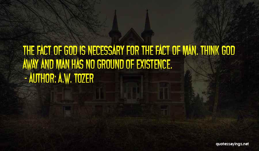 A.W. Tozer Quotes: The Fact Of God Is Necessary For The Fact Of Man. Think God Away And Man Has No Ground Of