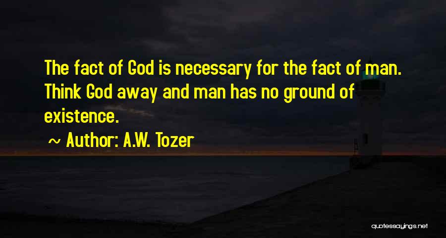 A.W. Tozer Quotes: The Fact Of God Is Necessary For The Fact Of Man. Think God Away And Man Has No Ground Of