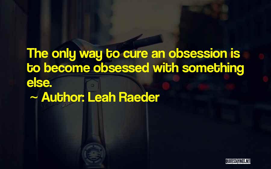 Leah Raeder Quotes: The Only Way To Cure An Obsession Is To Become Obsessed With Something Else.