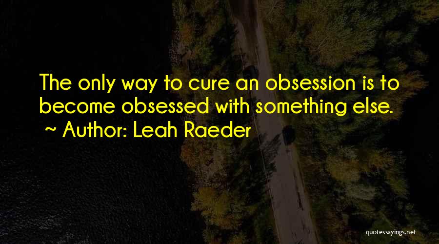 Leah Raeder Quotes: The Only Way To Cure An Obsession Is To Become Obsessed With Something Else.