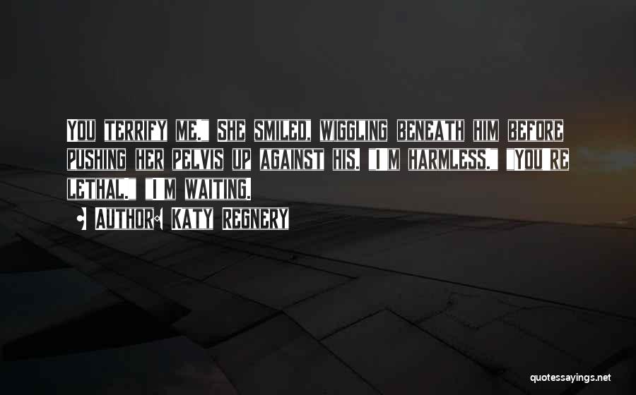 Katy Regnery Quotes: You Terrify Me. She Smiled, Wiggling Beneath Him Before Pushing Her Pelvis Up Against His. I'm Harmless. You're Lethal. I'm
