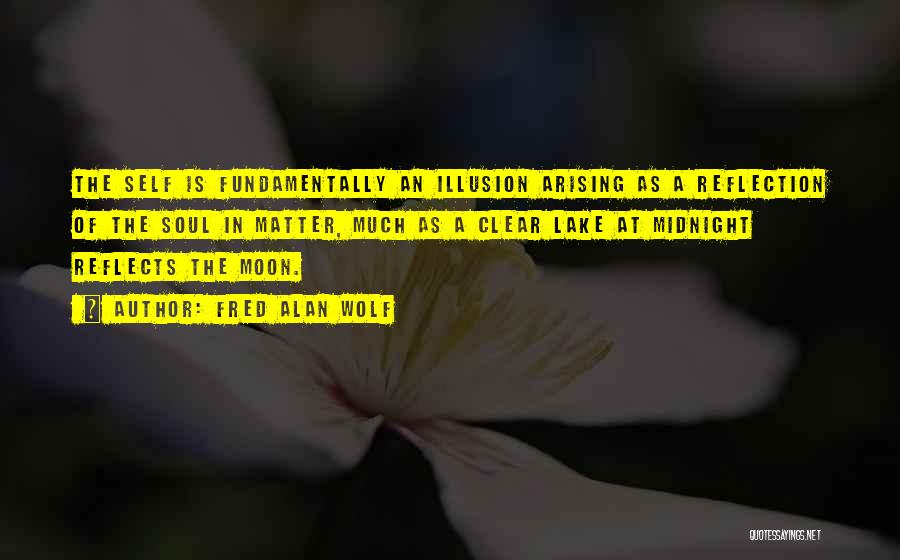 Fred Alan Wolf Quotes: The Self Is Fundamentally An Illusion Arising As A Reflection Of The Soul In Matter, Much As A Clear Lake