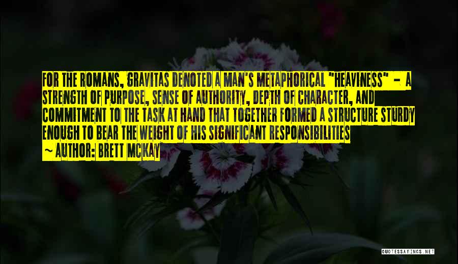 Brett McKay Quotes: For The Romans, Gravitas Denoted A Man's Metaphorical Heaviness - A Strength Of Purpose, Sense Of Authority, Depth Of Character,
