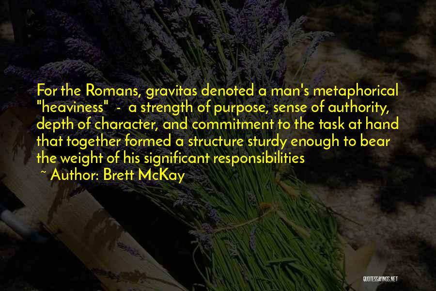 Brett McKay Quotes: For The Romans, Gravitas Denoted A Man's Metaphorical Heaviness - A Strength Of Purpose, Sense Of Authority, Depth Of Character,