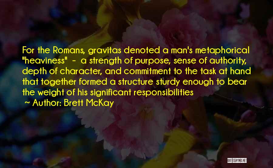 Brett McKay Quotes: For The Romans, Gravitas Denoted A Man's Metaphorical Heaviness - A Strength Of Purpose, Sense Of Authority, Depth Of Character,