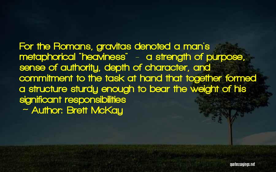 Brett McKay Quotes: For The Romans, Gravitas Denoted A Man's Metaphorical Heaviness - A Strength Of Purpose, Sense Of Authority, Depth Of Character,