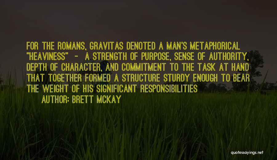 Brett McKay Quotes: For The Romans, Gravitas Denoted A Man's Metaphorical Heaviness - A Strength Of Purpose, Sense Of Authority, Depth Of Character,