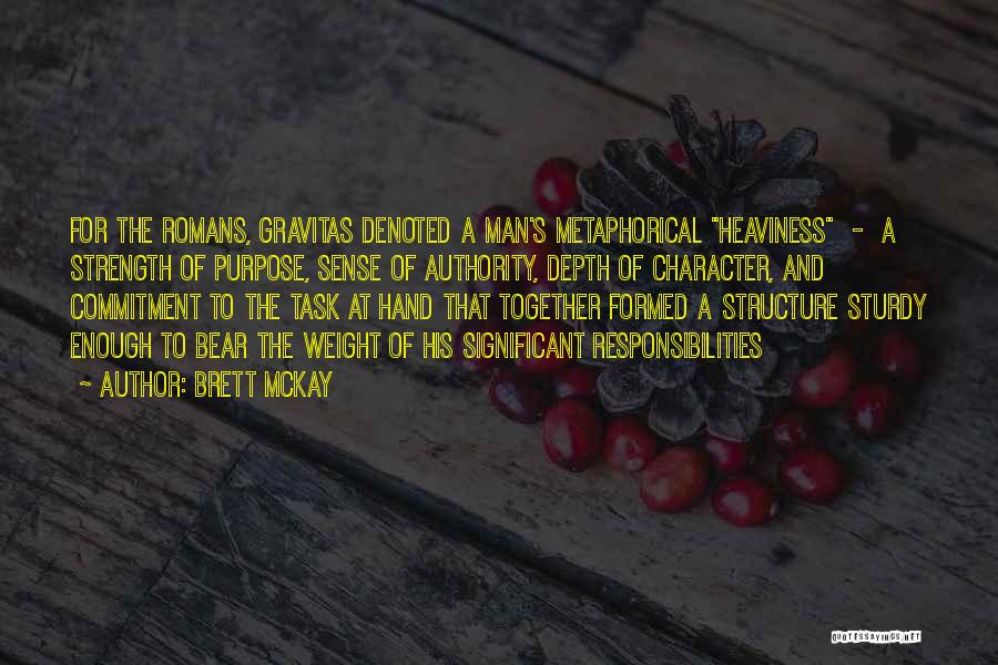 Brett McKay Quotes: For The Romans, Gravitas Denoted A Man's Metaphorical Heaviness - A Strength Of Purpose, Sense Of Authority, Depth Of Character,