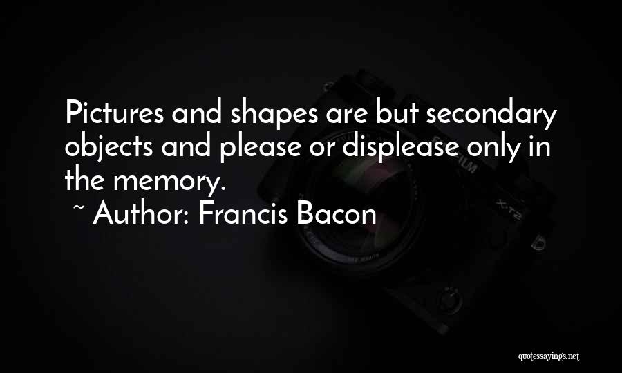 Francis Bacon Quotes: Pictures And Shapes Are But Secondary Objects And Please Or Displease Only In The Memory.