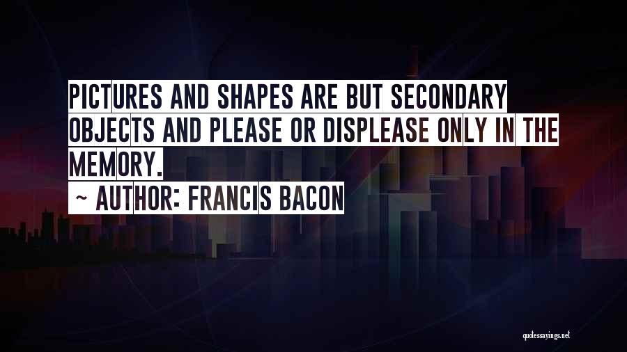Francis Bacon Quotes: Pictures And Shapes Are But Secondary Objects And Please Or Displease Only In The Memory.