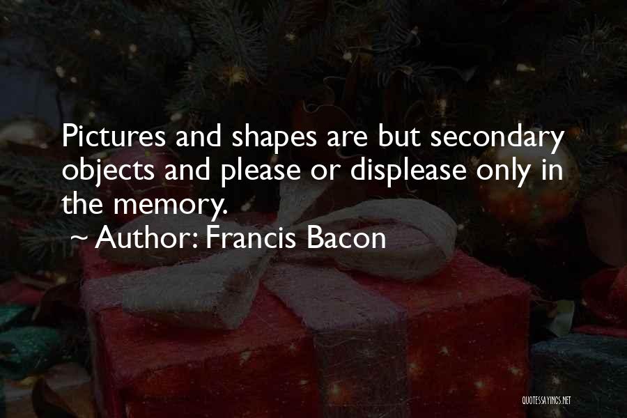 Francis Bacon Quotes: Pictures And Shapes Are But Secondary Objects And Please Or Displease Only In The Memory.