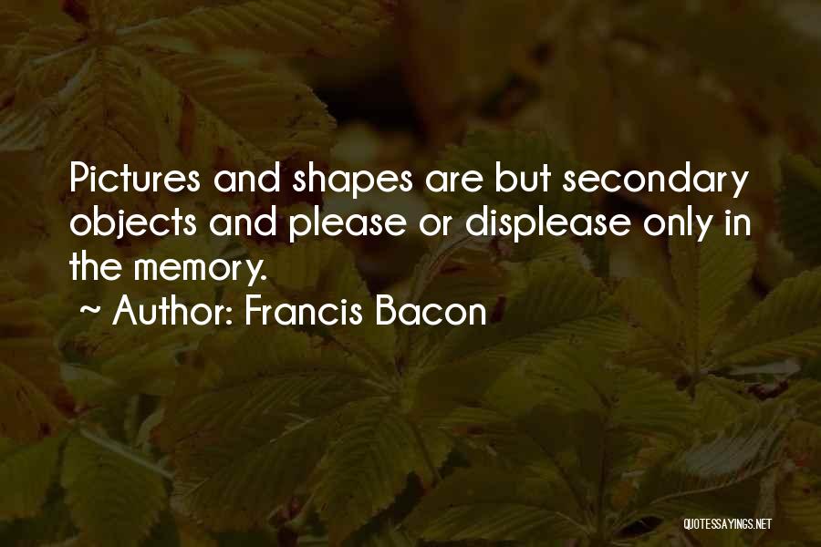 Francis Bacon Quotes: Pictures And Shapes Are But Secondary Objects And Please Or Displease Only In The Memory.