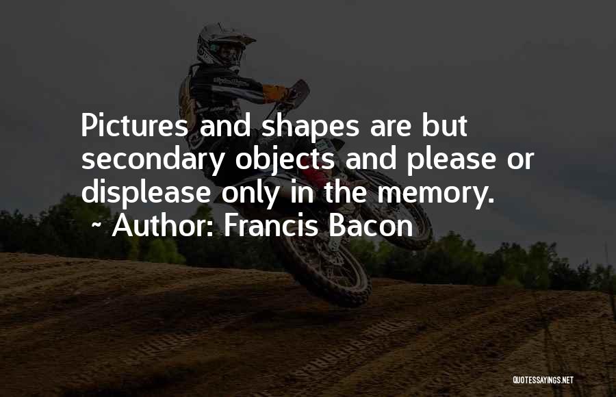 Francis Bacon Quotes: Pictures And Shapes Are But Secondary Objects And Please Or Displease Only In The Memory.