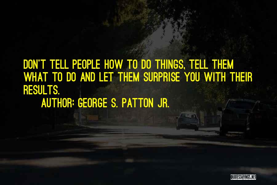George S. Patton Jr. Quotes: Don't Tell People How To Do Things, Tell Them What To Do And Let Them Surprise You With Their Results.