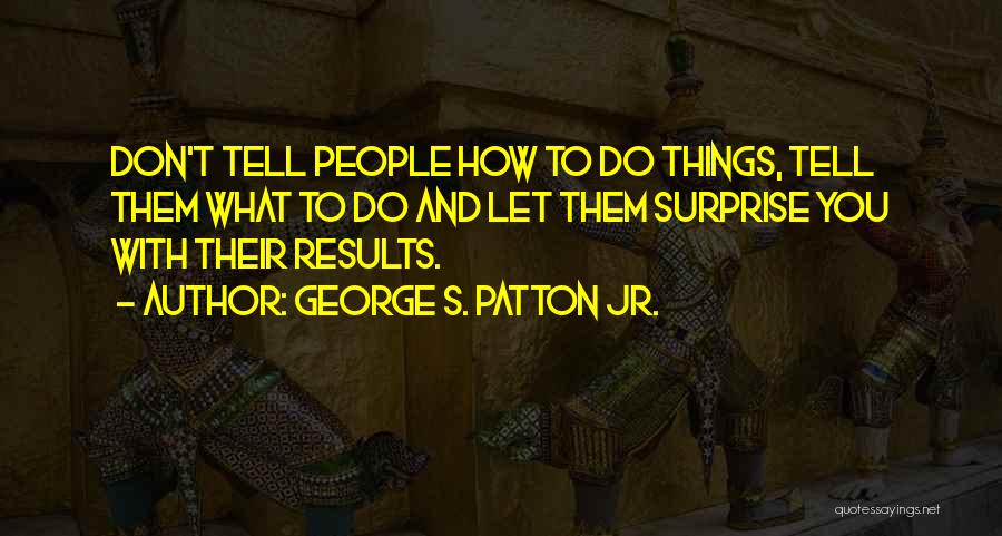 George S. Patton Jr. Quotes: Don't Tell People How To Do Things, Tell Them What To Do And Let Them Surprise You With Their Results.