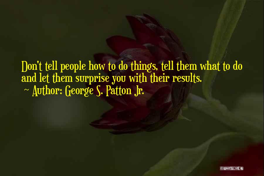 George S. Patton Jr. Quotes: Don't Tell People How To Do Things, Tell Them What To Do And Let Them Surprise You With Their Results.