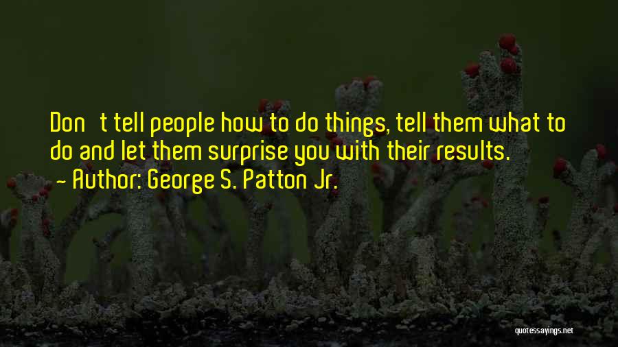 George S. Patton Jr. Quotes: Don't Tell People How To Do Things, Tell Them What To Do And Let Them Surprise You With Their Results.