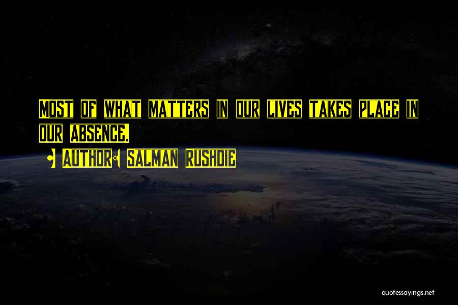 Salman Rushdie Quotes: Most Of What Matters In Our Lives Takes Place In Our Absence.