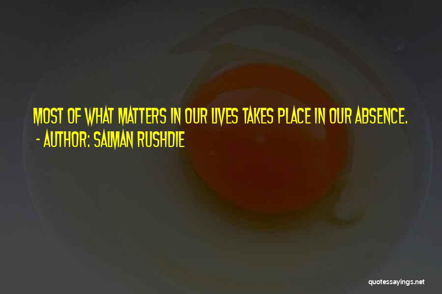 Salman Rushdie Quotes: Most Of What Matters In Our Lives Takes Place In Our Absence.