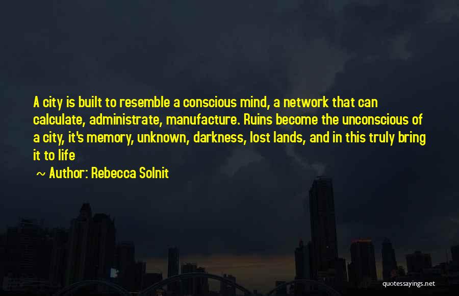 Rebecca Solnit Quotes: A City Is Built To Resemble A Conscious Mind, A Network That Can Calculate, Administrate, Manufacture. Ruins Become The Unconscious