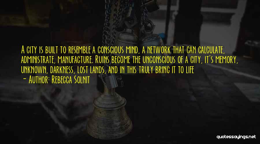 Rebecca Solnit Quotes: A City Is Built To Resemble A Conscious Mind, A Network That Can Calculate, Administrate, Manufacture. Ruins Become The Unconscious