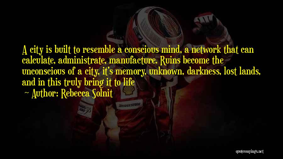 Rebecca Solnit Quotes: A City Is Built To Resemble A Conscious Mind, A Network That Can Calculate, Administrate, Manufacture. Ruins Become The Unconscious