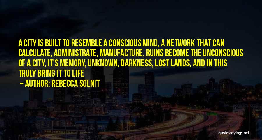 Rebecca Solnit Quotes: A City Is Built To Resemble A Conscious Mind, A Network That Can Calculate, Administrate, Manufacture. Ruins Become The Unconscious