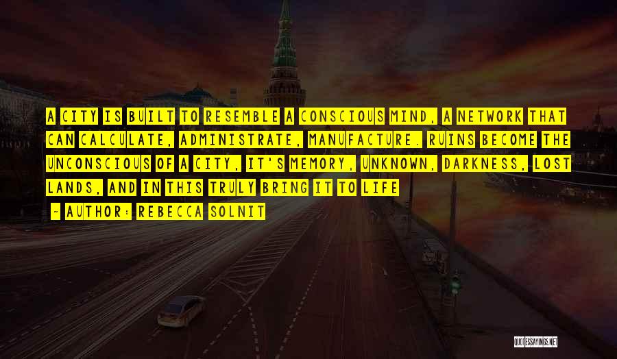 Rebecca Solnit Quotes: A City Is Built To Resemble A Conscious Mind, A Network That Can Calculate, Administrate, Manufacture. Ruins Become The Unconscious