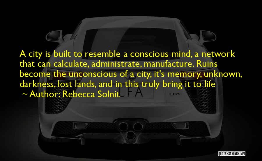 Rebecca Solnit Quotes: A City Is Built To Resemble A Conscious Mind, A Network That Can Calculate, Administrate, Manufacture. Ruins Become The Unconscious