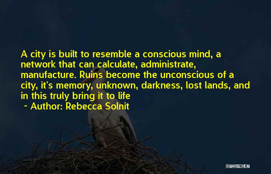Rebecca Solnit Quotes: A City Is Built To Resemble A Conscious Mind, A Network That Can Calculate, Administrate, Manufacture. Ruins Become The Unconscious
