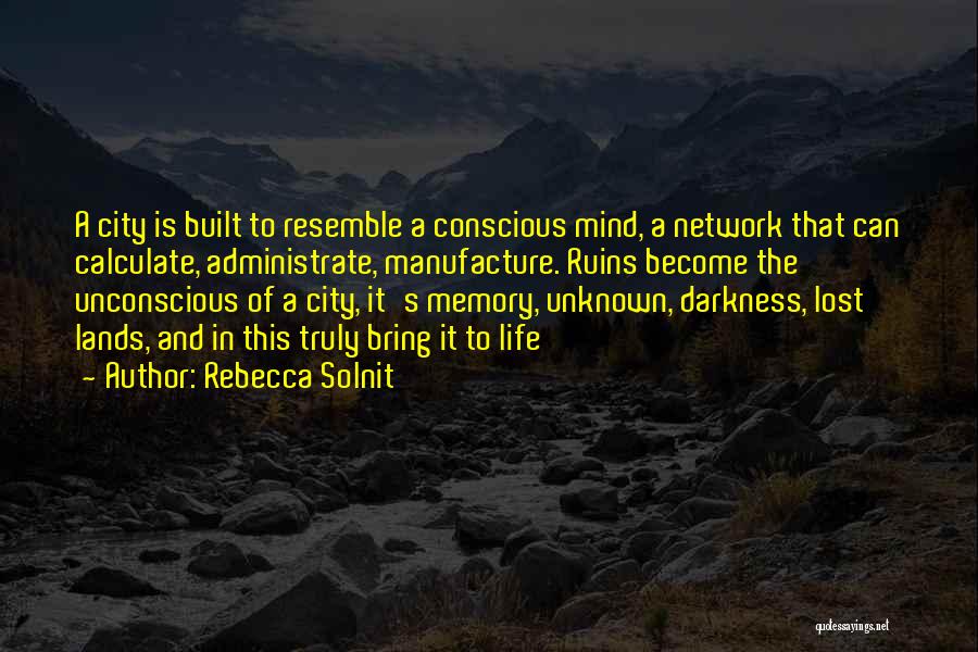 Rebecca Solnit Quotes: A City Is Built To Resemble A Conscious Mind, A Network That Can Calculate, Administrate, Manufacture. Ruins Become The Unconscious