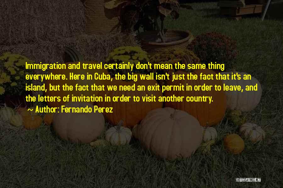 Fernando Perez Quotes: Immigration And Travel Certainly Don't Mean The Same Thing Everywhere. Here In Cuba, The Big Wall Isn't Just The Fact