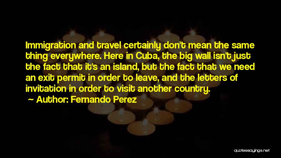 Fernando Perez Quotes: Immigration And Travel Certainly Don't Mean The Same Thing Everywhere. Here In Cuba, The Big Wall Isn't Just The Fact