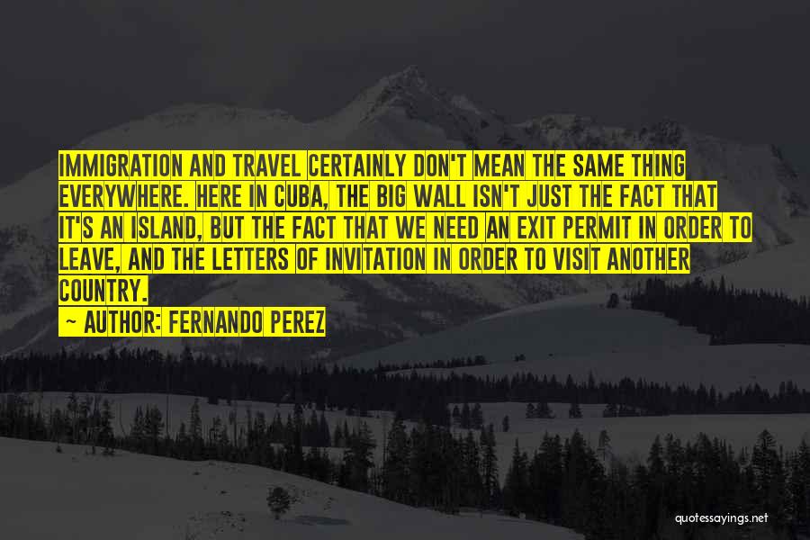 Fernando Perez Quotes: Immigration And Travel Certainly Don't Mean The Same Thing Everywhere. Here In Cuba, The Big Wall Isn't Just The Fact