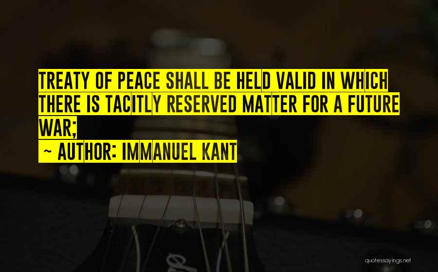 Immanuel Kant Quotes: Treaty Of Peace Shall Be Held Valid In Which There Is Tacitly Reserved Matter For A Future War;