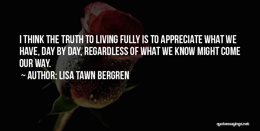 Lisa Tawn Bergren Quotes: I Think The Truth To Living Fully Is To Appreciate What We Have, Day By Day, Regardless Of What We