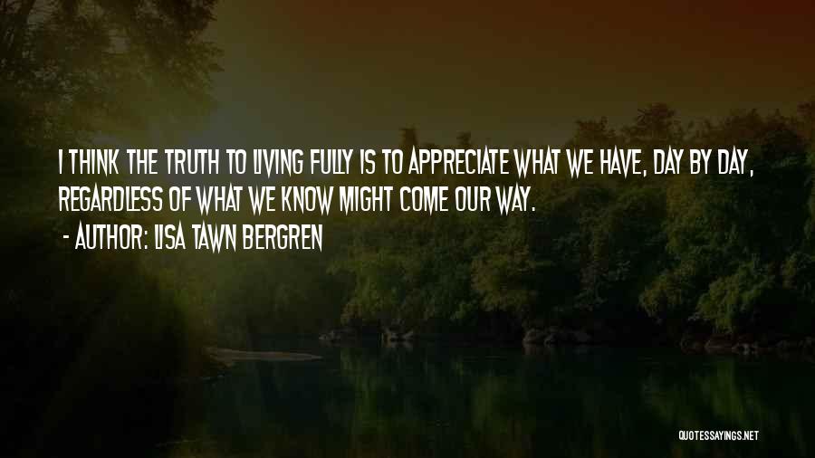 Lisa Tawn Bergren Quotes: I Think The Truth To Living Fully Is To Appreciate What We Have, Day By Day, Regardless Of What We