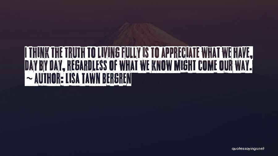Lisa Tawn Bergren Quotes: I Think The Truth To Living Fully Is To Appreciate What We Have, Day By Day, Regardless Of What We