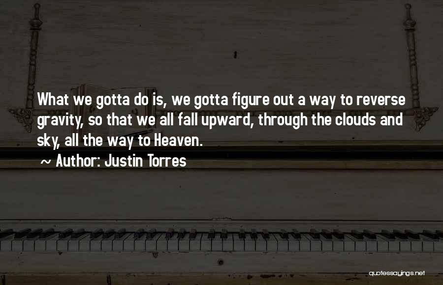 Justin Torres Quotes: What We Gotta Do Is, We Gotta Figure Out A Way To Reverse Gravity, So That We All Fall Upward,