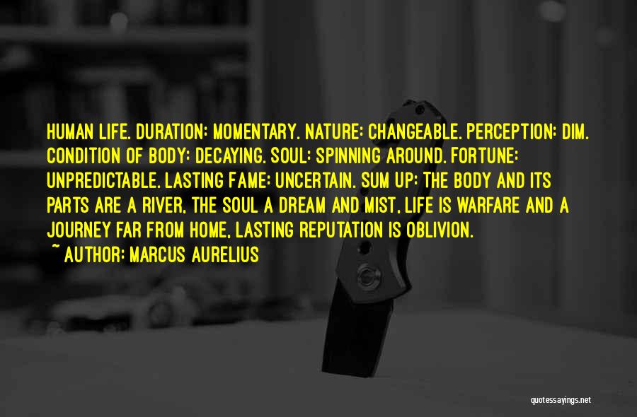 Marcus Aurelius Quotes: Human Life. Duration: Momentary. Nature: Changeable. Perception: Dim. Condition Of Body: Decaying. Soul: Spinning Around. Fortune: Unpredictable. Lasting Fame: Uncertain.