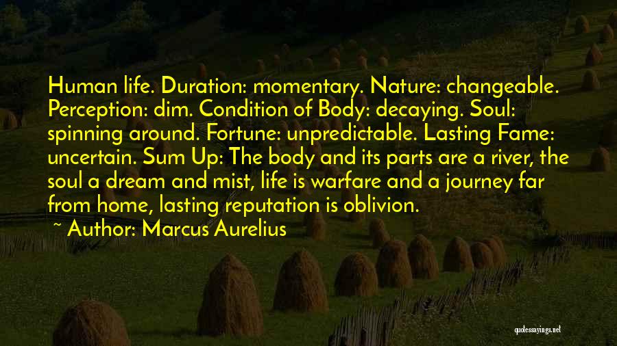 Marcus Aurelius Quotes: Human Life. Duration: Momentary. Nature: Changeable. Perception: Dim. Condition Of Body: Decaying. Soul: Spinning Around. Fortune: Unpredictable. Lasting Fame: Uncertain.