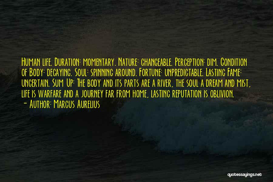 Marcus Aurelius Quotes: Human Life. Duration: Momentary. Nature: Changeable. Perception: Dim. Condition Of Body: Decaying. Soul: Spinning Around. Fortune: Unpredictable. Lasting Fame: Uncertain.