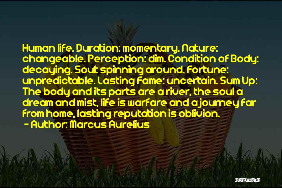 Marcus Aurelius Quotes: Human Life. Duration: Momentary. Nature: Changeable. Perception: Dim. Condition Of Body: Decaying. Soul: Spinning Around. Fortune: Unpredictable. Lasting Fame: Uncertain.