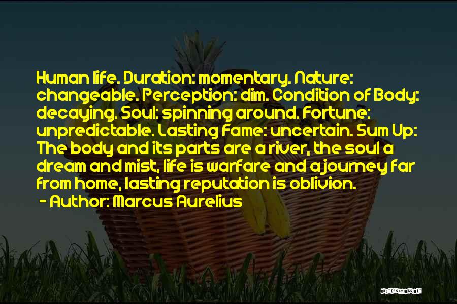 Marcus Aurelius Quotes: Human Life. Duration: Momentary. Nature: Changeable. Perception: Dim. Condition Of Body: Decaying. Soul: Spinning Around. Fortune: Unpredictable. Lasting Fame: Uncertain.