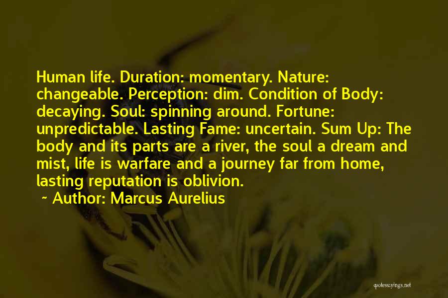 Marcus Aurelius Quotes: Human Life. Duration: Momentary. Nature: Changeable. Perception: Dim. Condition Of Body: Decaying. Soul: Spinning Around. Fortune: Unpredictable. Lasting Fame: Uncertain.